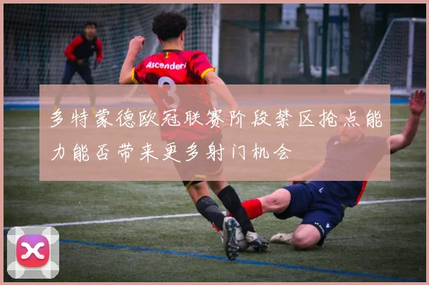 多特蒙德欧冠联赛阶段禁区抢点能力能否带来更多射门机会