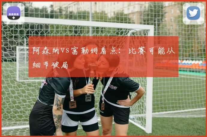 阿森纳vs富勒姆看点：比赛可能从细节破局