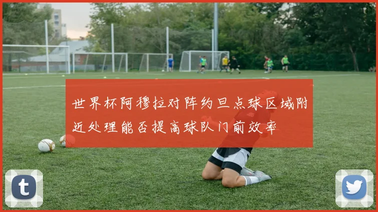 世界杯阿穆拉对阵约旦点球区域附近处理能否提高球队门前效率