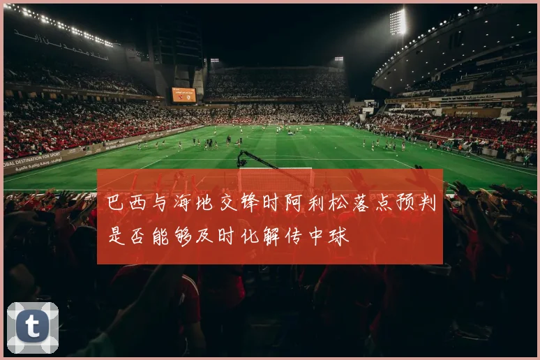 巴西与海地交锋时阿利松落点预判是否能够及时化解传中球
