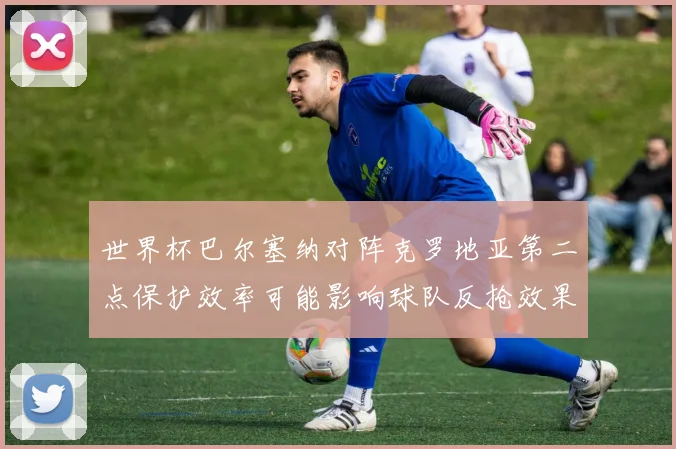 世界杯巴尔塞纳对阵克罗地亚第二点保护效率可能影响球队反抢效果