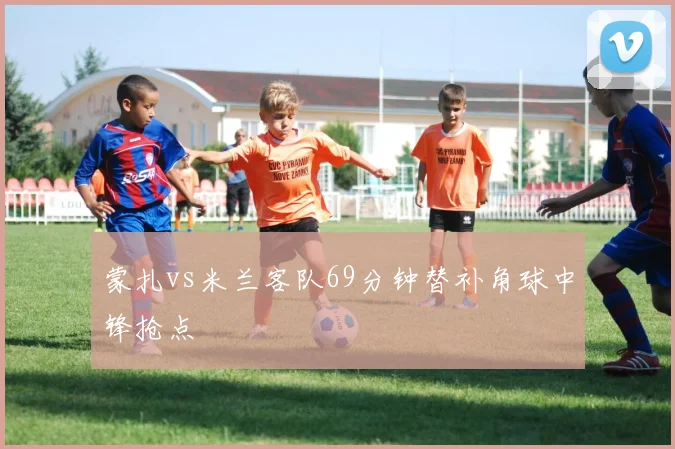蒙扎vs米兰客队69分钟替补角球中锋抢点