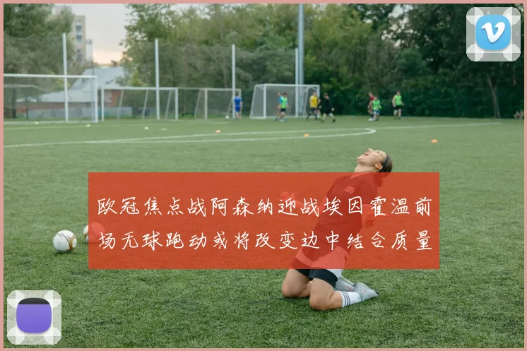 欧冠焦点战阿森纳迎战埃因霍温前场无球跑动或将改变边中结合质量