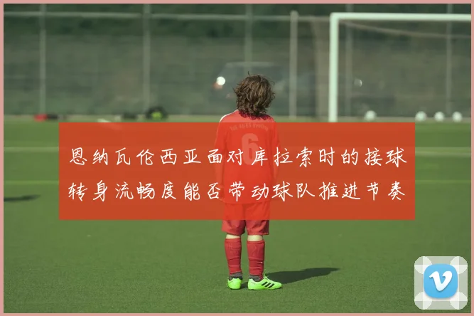 恩纳瓦伦西亚面对库拉索时的接球转身流畅度能否带动球队推进节奏