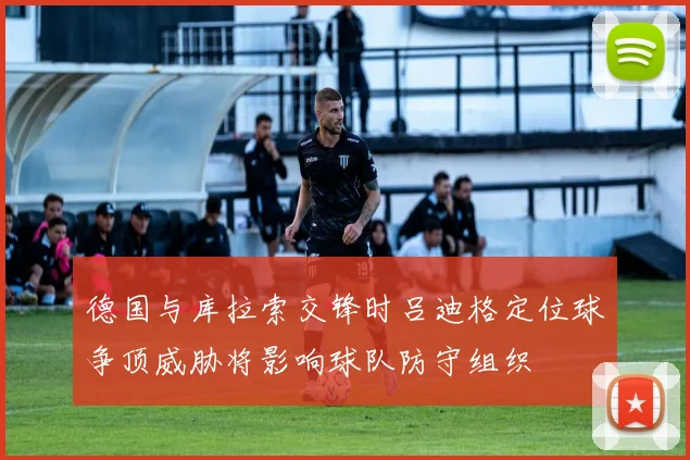 德国与库拉索交锋时吕迪格定位球争顶威胁将影响球队防守组织