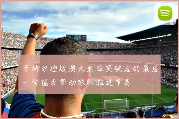 于纳尔迎战澳大利亚突破后的最后一传能否带动球队推进节奏