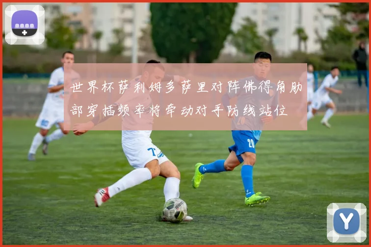 世界杯萨利姆多萨里对阵佛得角肋部穿插频率将牵动对手防线站位