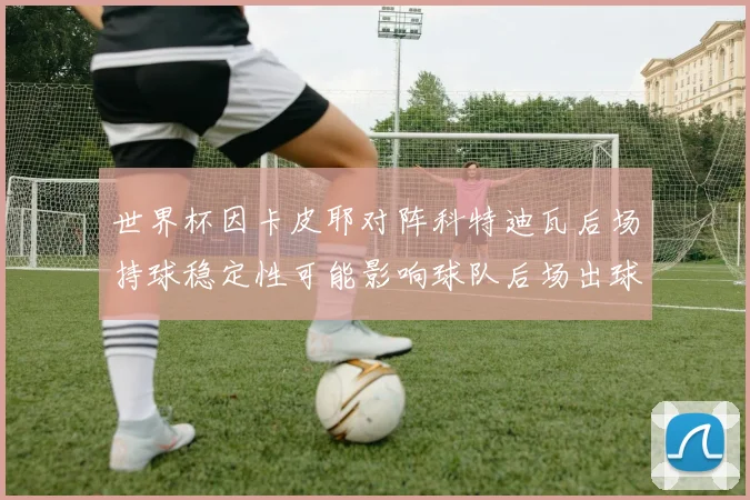 世界杯因卡皮耶对阵科特迪瓦后场持球稳定性可能影响球队后场出球