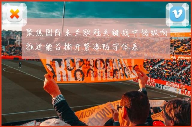 聚焦国际米兰欧冠关键战中场纵向推进能否撕开紧凑防守体系