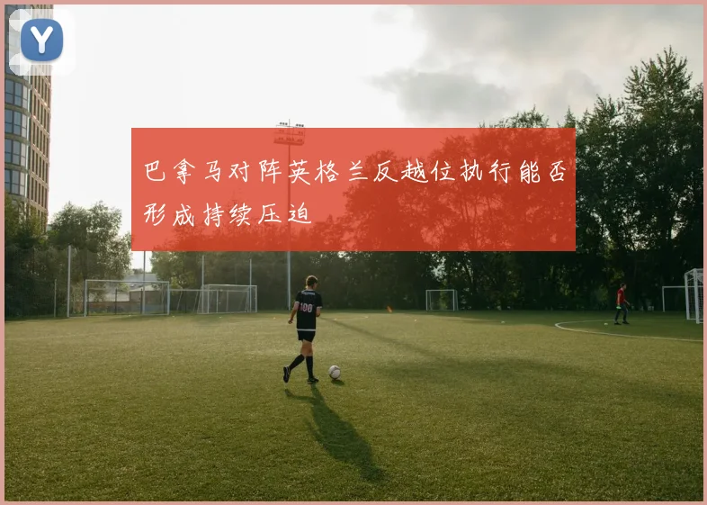 巴拿马对阵英格兰反越位执行能否形成持续压迫
